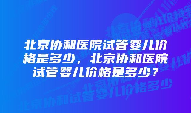 北京协和医院试管婴儿价格是多少,北京协和医院试管婴儿价格是多少?