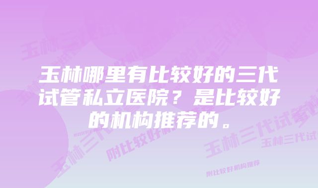 玉林哪里有比较好的三代试管私立医院?是比较好的机构推荐的。