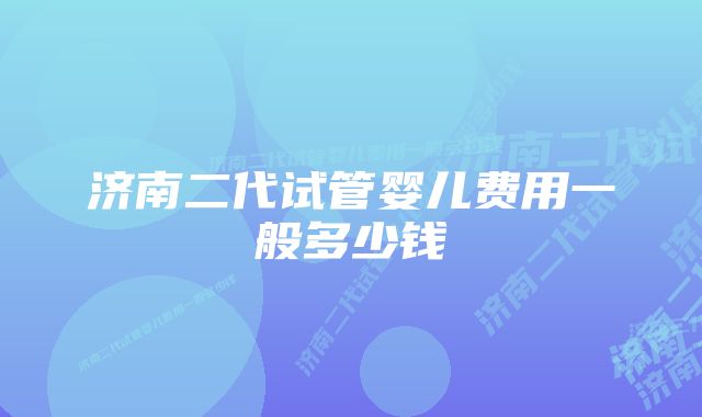 济南二代试管婴儿费用一般多少钱