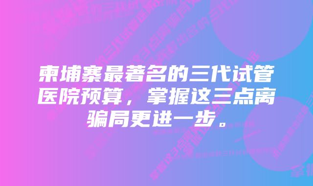 柬埔寨最著名的三代试管医院预算,掌握这三点离骗局更进一步。