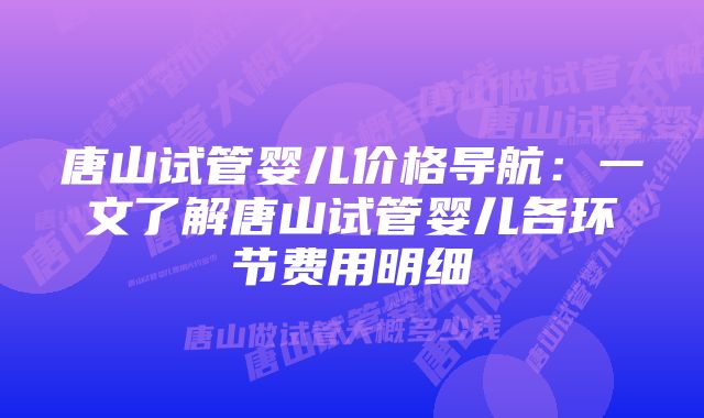 唐山试管婴儿价格导航:一文了解唐山试管婴儿各环节费用明细