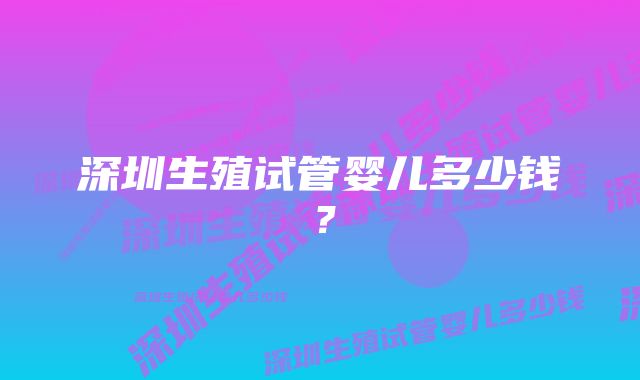 深圳生殖试管婴儿多少钱?