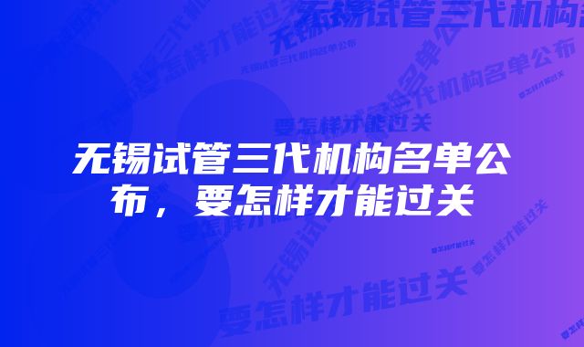 无锡试管三代机构名单公布,要怎样才能过关