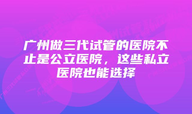 广州做三代试管的医院不止是公立医院,这些私立医院也能选择