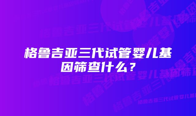 格鲁吉亚三代试管婴儿基因筛查什么?