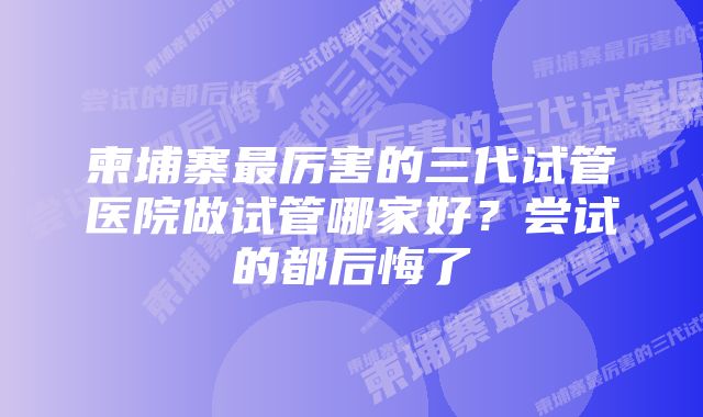 柬埔寨最厉害的三代试管医院做试管哪家好?尝试的都后悔了