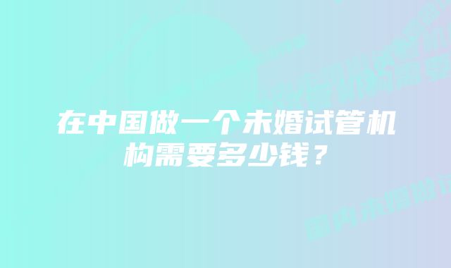 在中国做一个未婚试管机构需要多少钱?