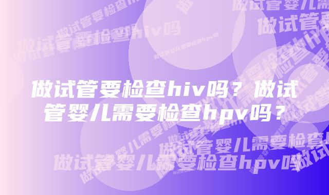 做试管要检查hiv吗?做试管婴儿需要检查hpv吗?