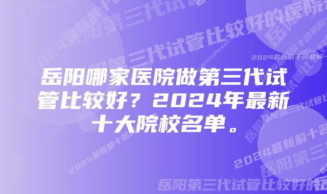 岳阳哪家医院做第三代试管比较好?2024年最新十大院校名单。