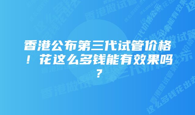 香港公布第三代试管价格!花这么多钱能有效果吗?
