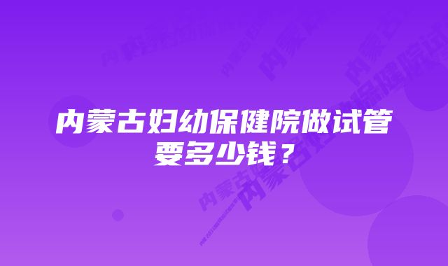内蒙古妇幼保健院做试管要多少钱?