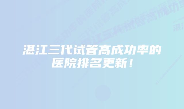 湛江三代试管高成功率的医院排名更新！