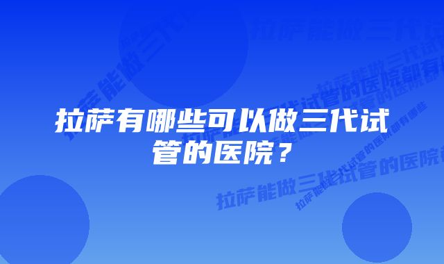 拉萨有哪些可以做三代试管的医院?