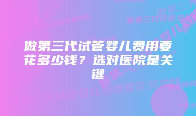 做第三代试管婴儿费用要花多少钱?选对医院是关键