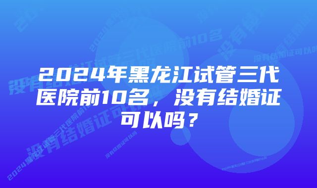 2024年黑龙江试管三代医院前10名,没有结婚证可以吗?