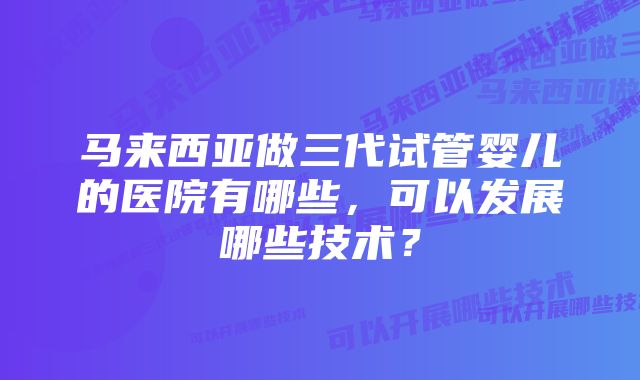 马来西亚做三代试管婴儿的医院有哪些,可以发展哪些技术?