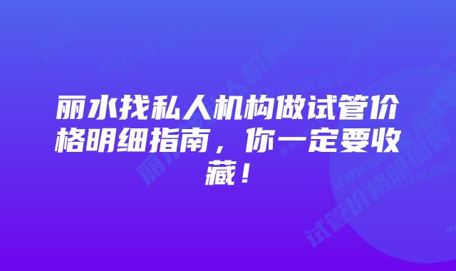 丽水找私人机构做试管价格明细指南，你一定要收藏！
