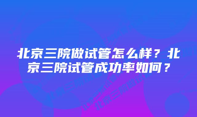 北京三院做试管怎么样?北京三院试管成功率如何?