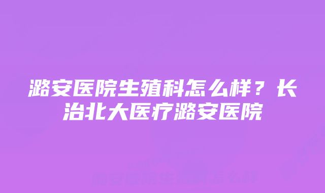 潞安医院生殖科怎么样?长治北大医疗潞安医院
