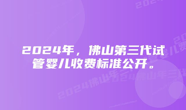 2024年,佛山第三代试管婴儿收费标准公开。