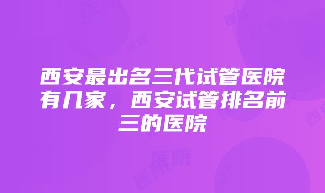 西安最出名三代试管医院有几家,西安试管排名前三的医院