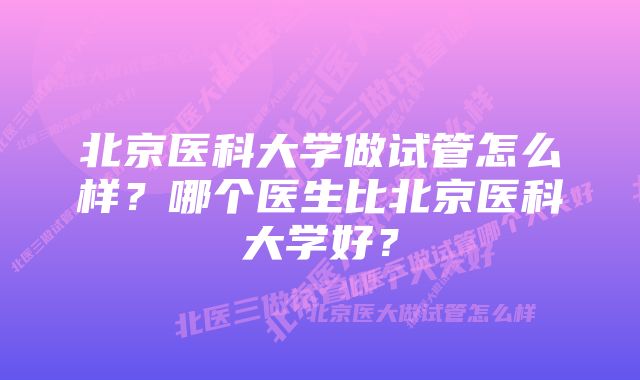 北京医科大学做试管怎么样?哪个医生比北京医科大学好?