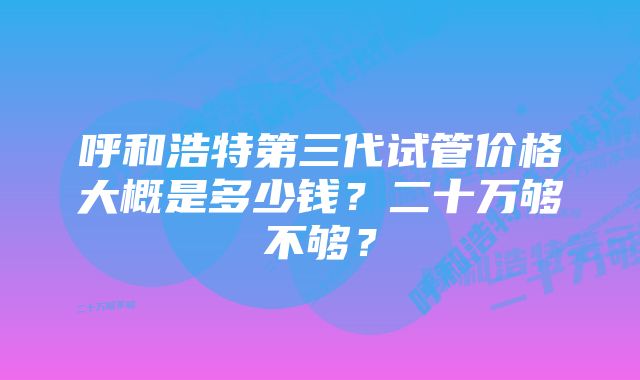 呼和浩特第三代试管价格大概是多少钱?二十万够不够?