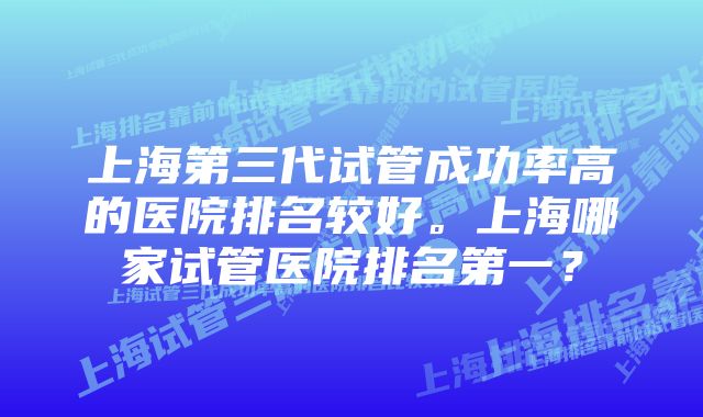上海第三代试管成功率高的医院排名较好。上海哪家试管医院排名第一?