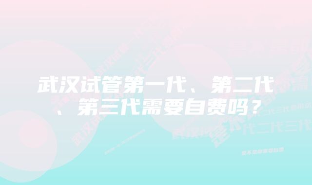武汉试管第一代、第二代、第三代需要自费吗?