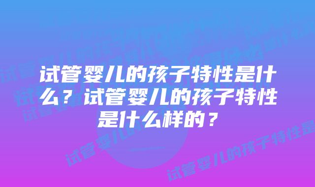 试管婴儿的孩子特性是什么?试管婴儿的孩子特性是什么样的?