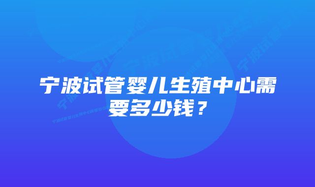 宁波试管婴儿生殖中心需要多少钱?