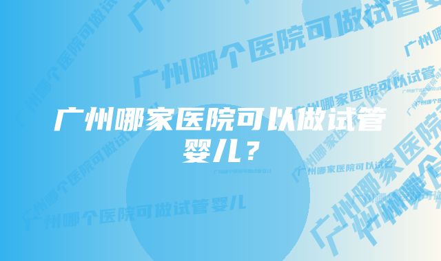 广州哪家医院可以做试管婴儿?