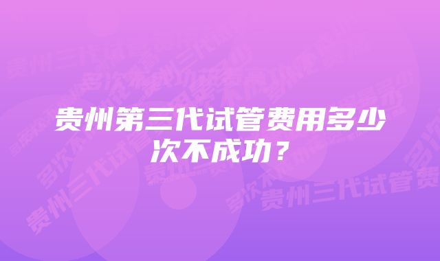 贵州第三代试管费用多少次不成功?