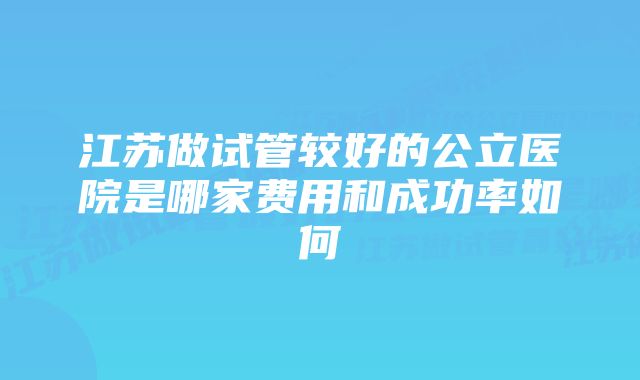 江苏做试管较好的公立医院是哪家费用和成功率如何