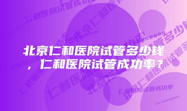 北京仁和医院试管多少钱,仁和医院试管成功率?