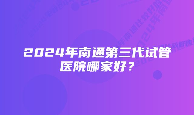 2024年南通第三代试管医院哪家好?