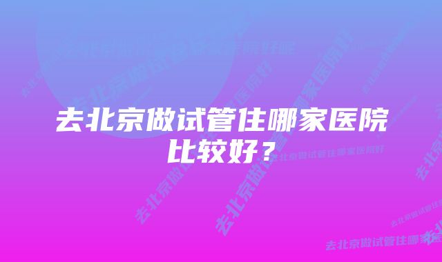 去北京做试管住哪家医院比较好?