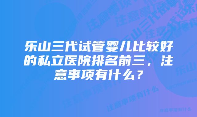 乐山三代试管婴儿比较好的私立医院排名前三,注意事项有什么?