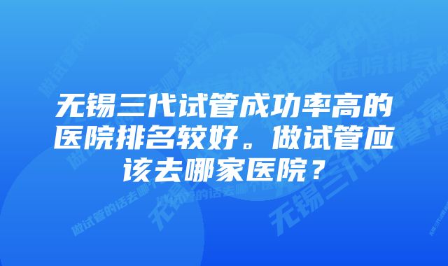 无锡三代试管成功率高的医院排名较好。做试管应该去哪家医院?