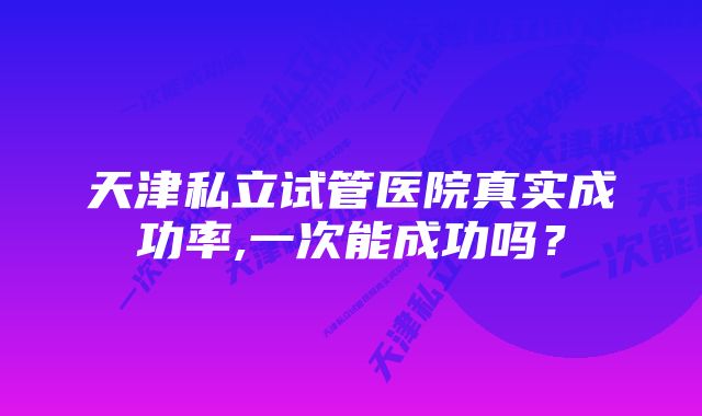天津私立试管医院真实成功率,一次能成功吗?
