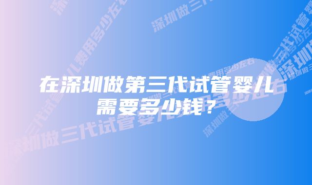 在深圳做第三代试管婴儿需要多少钱?