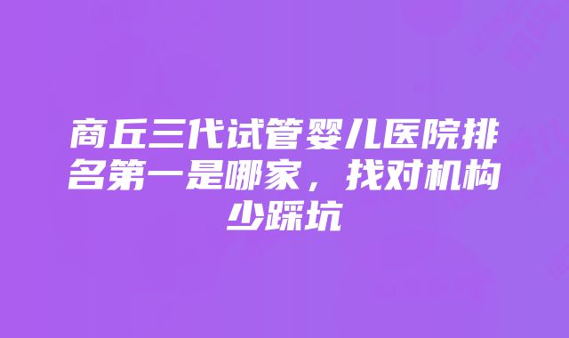 商丘三代试管婴儿医院排名第一是哪家，找对机构少踩坑