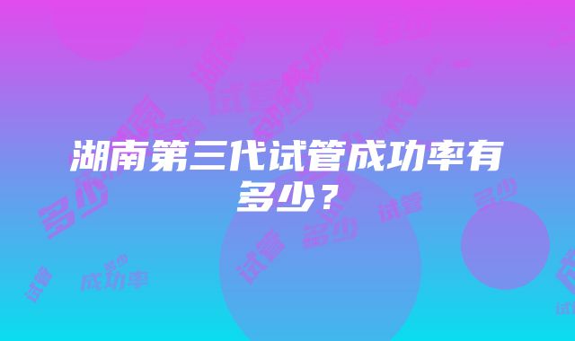 湖南第三代试管成功率有多少?