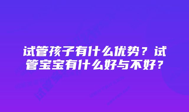 试管孩子有什么优势?试管宝宝有什么好与不好?