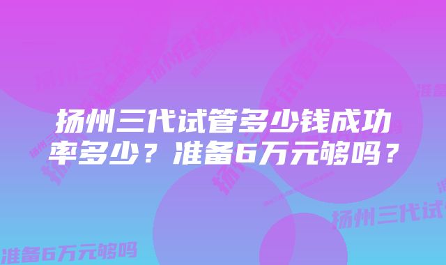 扬州三代试管多少钱成功率多少?准备6万元够吗?