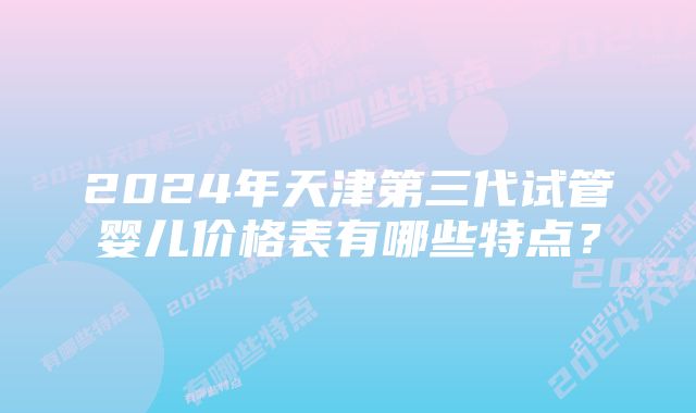 2024年天津第三代试管婴儿价格表有哪些特点?
