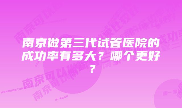 南京做第三代试管医院的成功率有多大?哪个更好?