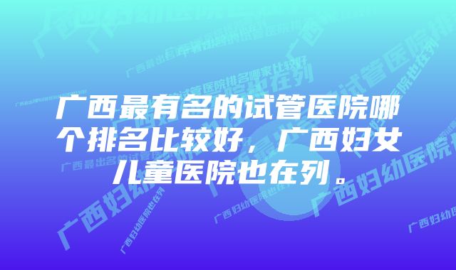 广西最有名的试管医院哪个排名比较好,广西妇女儿童医院也在列。