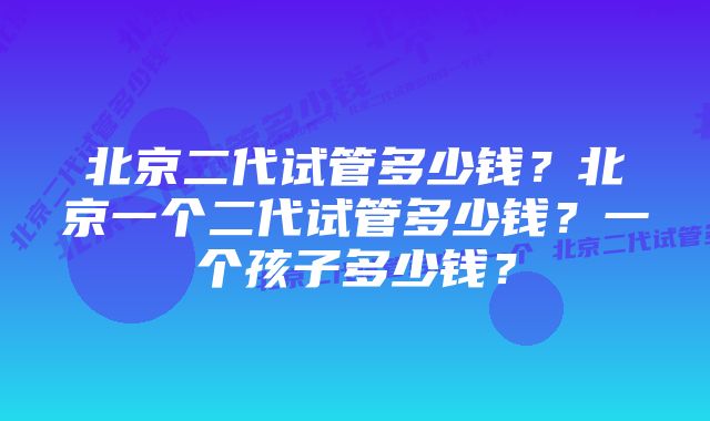 北京二代试管多少钱?北京一个二代试管多少钱?一个孩子多少钱?