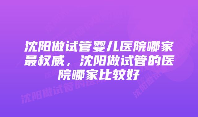沈阳做试管婴儿医院哪家最权威,沈阳做试管的医院哪家比较好